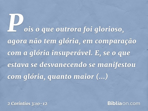 Pois o que outrora foi glorioso, agora não tem glória, em comparação com a glória insuperável. E, se o que estava se desvanecendo se manifestou com glória, quan