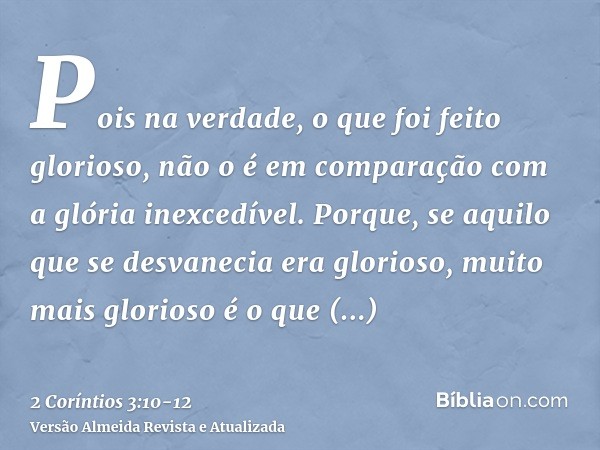 Pois na verdade, o que foi feito glorioso, não o é em comparação com a glória inexcedível.Porque, se aquilo que se desvanecia era glorioso, muito mais glorioso 