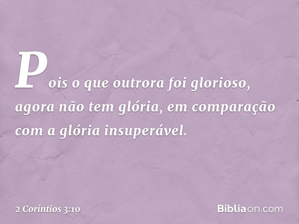 Pois o que outrora foi glorioso, agora não tem glória, em comparação com a glória insuperável. -- 2 Coríntios 3:10