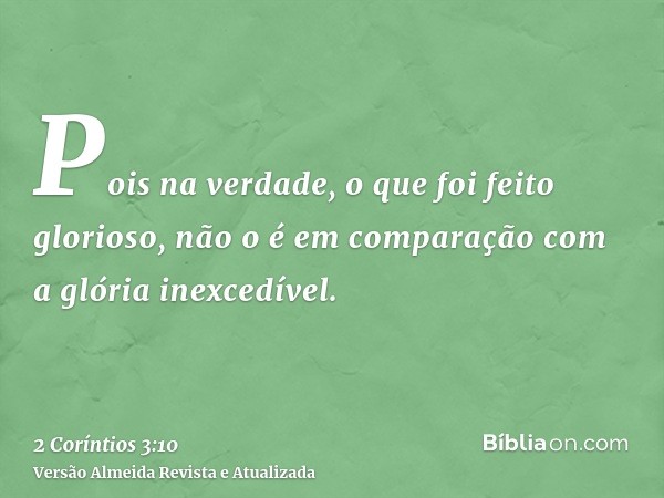 Pois na verdade, o que foi feito glorioso, não o é em comparação com a glória inexcedível.