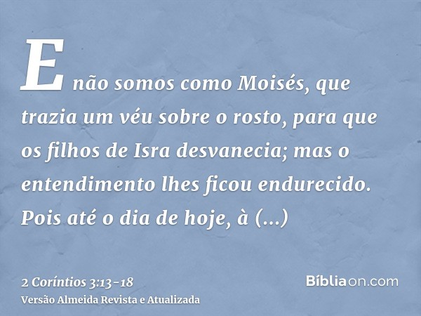 E não somos como Moisés, que trazia um véu sobre o rosto, para que os filhos de Isra desvanecia;mas o entendimento lhes ficou endurecido. Pois até o dia de hoje