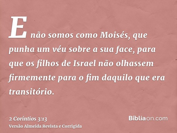 E não somos como Moisés, que punha um véu sobre a sua face, para que os filhos de Israel não olhassem firmemente para o fim daquilo que era transitório.
