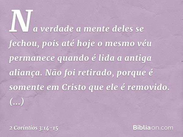 Na verdade a mente deles se fechou, pois até hoje o mesmo véu permanece quando é lida a antiga aliança. Não foi retirado, porque é somente em Cristo que ele é r