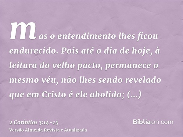 mas o entendimento lhes ficou endurecido. Pois até o dia de hoje, à leitura do velho pacto, permanece o mesmo véu, não lhes sendo revelado que em Cristo é ele a