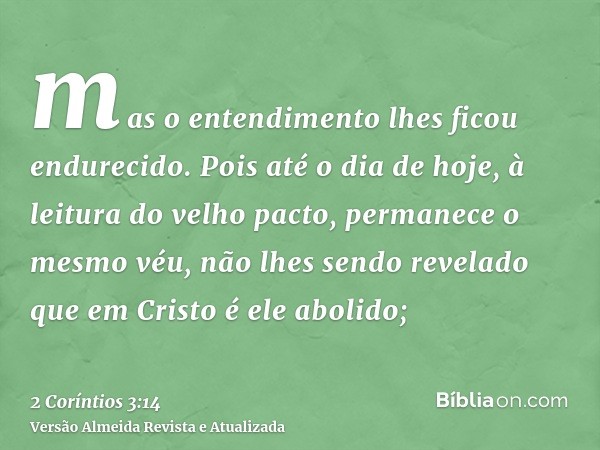 mas o entendimento lhes ficou endurecido. Pois até o dia de hoje, à leitura do velho pacto, permanece o mesmo véu, não lhes sendo revelado que em Cristo é ele a