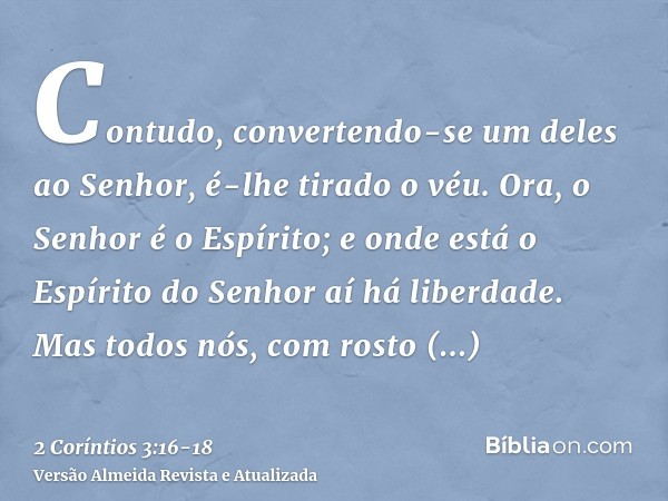 Contudo, convertendo-se um deles ao Senhor, é-lhe tirado o véu.Ora, o Senhor é o Espírito; e onde está o Espírito do Senhor aí há liberdade.Mas todos nós, com r