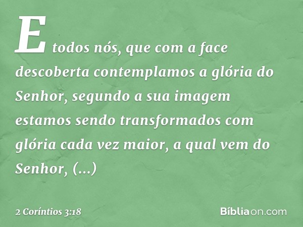 E todos nós, que com a face descoberta contemplamos a glória do Senhor, segundo a sua imagem estamos sendo transformados com glória cada vez maior, a qual vem d