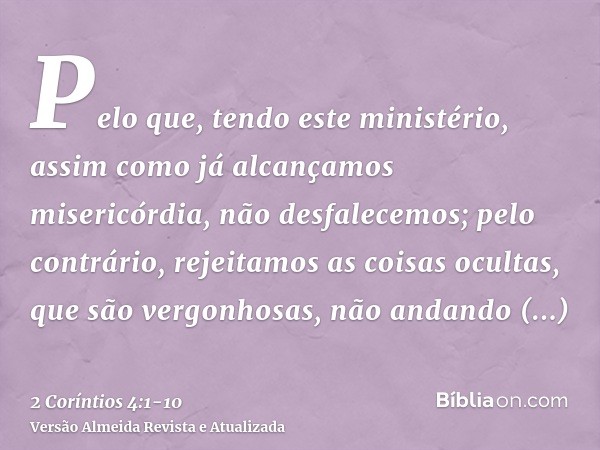 Pelo que, tendo este ministério, assim como já alcançamos misericórdia, não desfalecemos;pelo contrário, rejeitamos as coisas ocultas, que são vergonhosas, não 