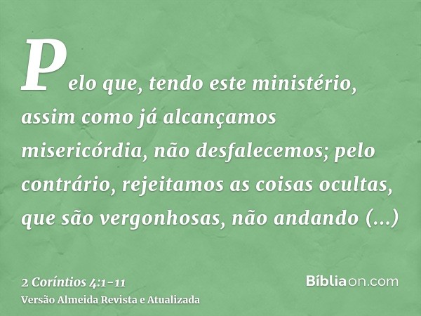 Pelo que, tendo este ministério, assim como já alcançamos misericórdia, não desfalecemos;pelo contrário, rejeitamos as coisas ocultas, que são vergonhosas, não 