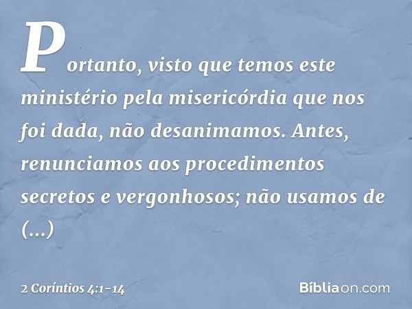 Portanto, visto que temos este ministério pela misericórdia que nos foi dada, não desanimamos. Antes, renunciamos aos procedimentos secretos e vergonhosos; não