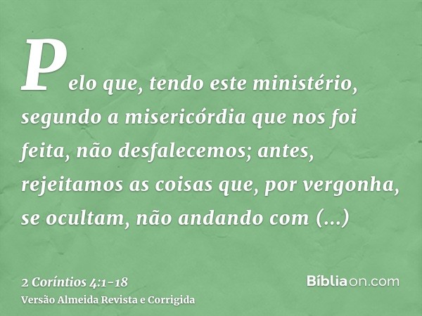 Pelo que, tendo este ministério, segundo a misericórdia que nos foi feita, não desfalecemos;antes, rejeitamos as coisas que, por vergonha, se ocultam, não andan