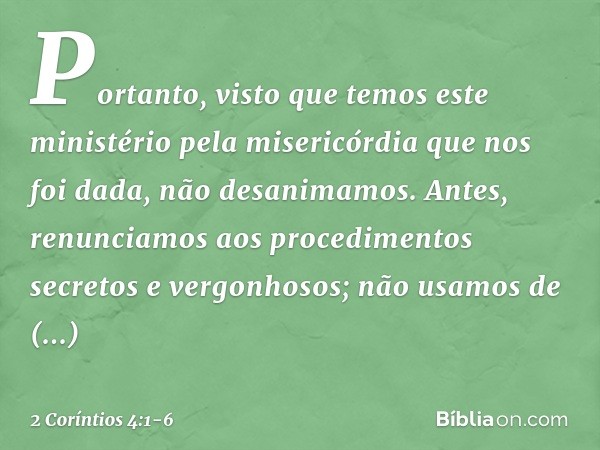 Portanto, visto que temos este ministério pela misericórdia que nos foi dada, não desanimamos. Antes, renunciamos aos procedimentos secretos e vergonhosos; não 