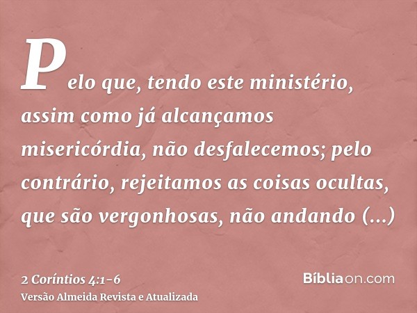 Pelo que, tendo este ministério, assim como já alcançamos misericórdia, não desfalecemos;pelo contrário, rejeitamos as coisas ocultas, que são vergonhosas, não 