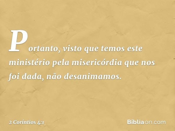 Portanto, visto que temos este ministério pela misericórdia que nos foi dada, não desanimamos. -- 2 Coríntios 4:1