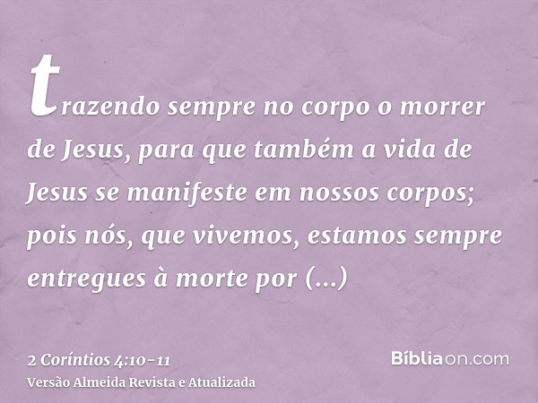 trazendo sempre no corpo o morrer de Jesus, para que também a vida de Jesus se manifeste em nossos corpos;pois nós, que vivemos, estamos sempre entregues à mort