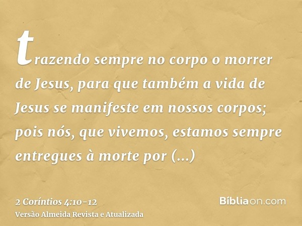 trazendo sempre no corpo o morrer de Jesus, para que também a vida de Jesus se manifeste em nossos corpos;pois nós, que vivemos, estamos sempre entregues à mort