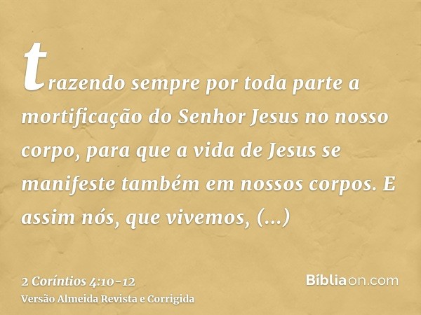 trazendo sempre por toda parte a mortificação do Senhor Jesus no nosso corpo, para que a vida de Jesus se manifeste também em nossos corpos.E assim nós, que viv