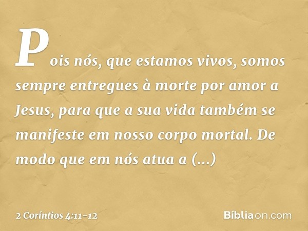 Pois nós, que estamos vivos, somos sempre entregues à morte por amor a Jesus, para que a sua vida também se manifeste em nosso corpo mortal. De modo que em nós 