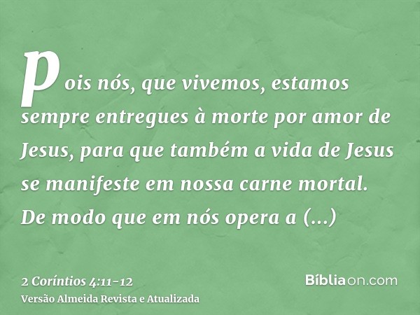 pois nós, que vivemos, estamos sempre entregues à morte por amor de Jesus, para que também a vida de Jesus se manifeste em nossa carne mortal.De modo que em nós