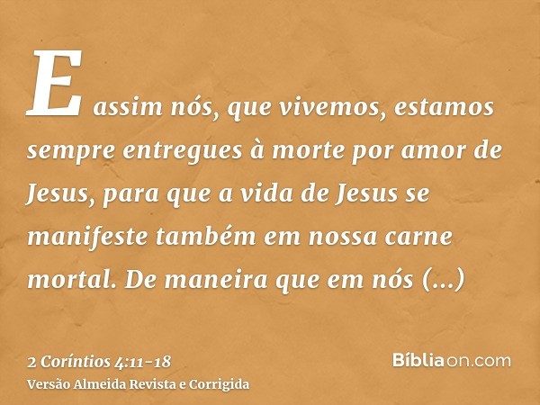 E assim nós, que vivemos, estamos sempre entregues à morte por amor de Jesus, para que a vida de Jesus se manifeste também em nossa carne mortal.De maneira que 