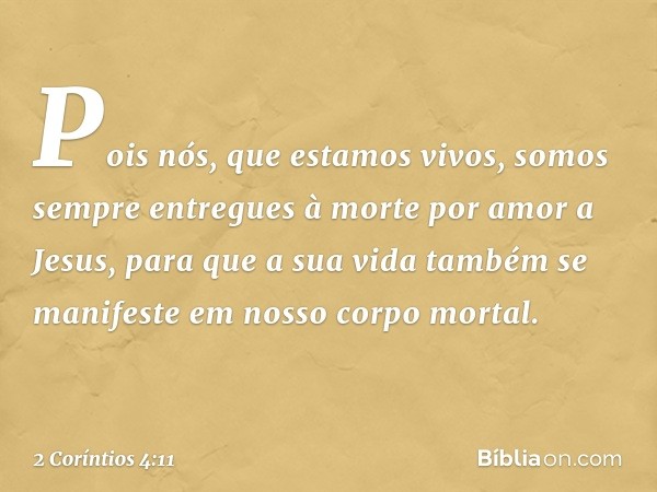 Pois nós, que estamos vivos, somos sempre entregues à morte por amor a Jesus, para que a sua vida também se manifeste em nosso corpo mortal. -- 2 Coríntios 4:11