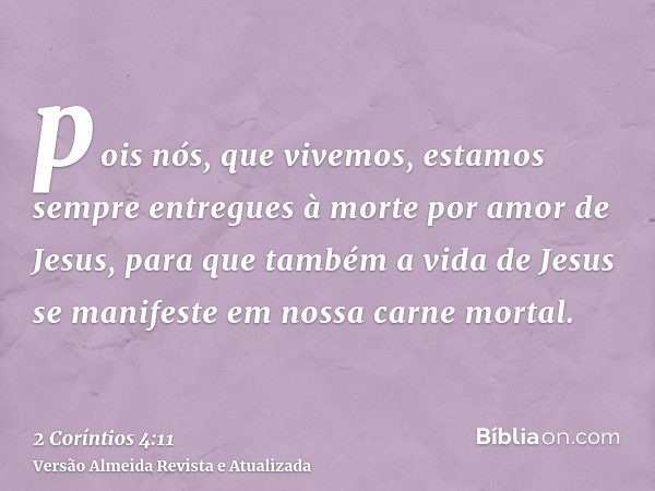 pois nós, que vivemos, estamos sempre entregues à morte por amor de Jesus, para que também a vida de Jesus se manifeste em nossa carne mortal.
