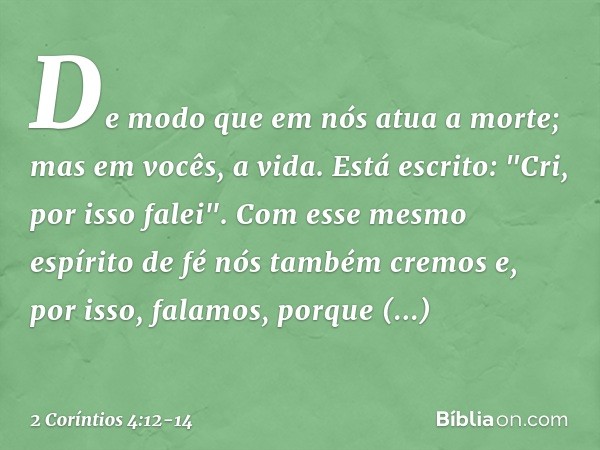 De modo que em nós atua a morte; mas em vocês, a vida. Está escrito: "Cri, por isso falei". Com esse mesmo espírito de fé nós também cremos e, por isso, falamos
