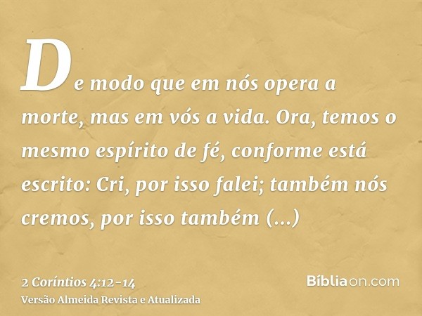 De modo que em nós opera a morte, mas em vós a vida.Ora, temos o mesmo espírito de fé, conforme está escrito: Cri, por isso falei; também nós cremos, por isso t