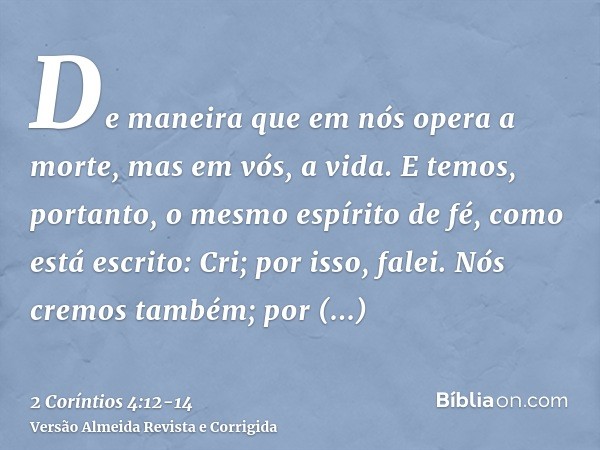 De maneira que em nós opera a morte, mas em vós, a vida.E temos, portanto, o mesmo espírito de fé, como está escrito: Cri; por isso, falei. Nós cremos também; p