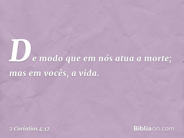 De modo que em nós atua a morte; mas em vocês, a vida. -- 2 Coríntios 4:12