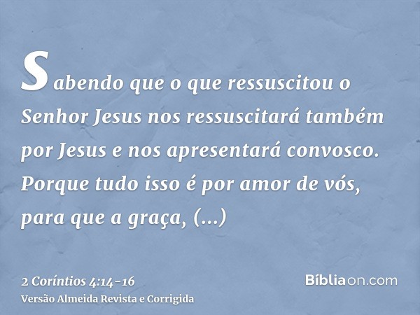 sabendo que o que ressuscitou o Senhor Jesus nos ressuscitará também por Jesus e nos apresentará convosco.Porque tudo isso é por amor de vós, para que a graça, 