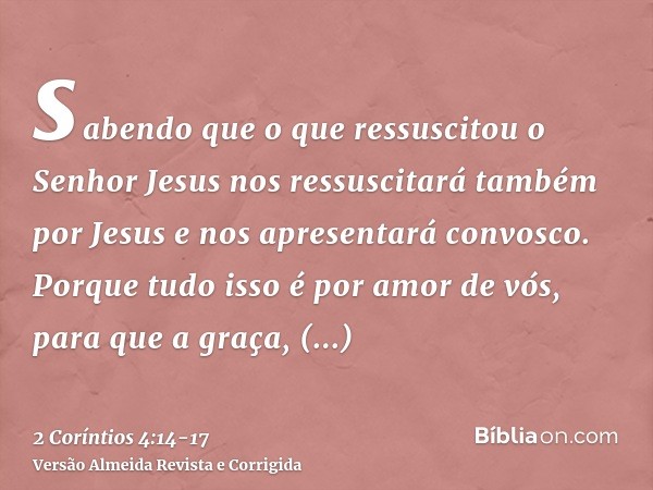 sabendo que o que ressuscitou o Senhor Jesus nos ressuscitará também por Jesus e nos apresentará convosco.Porque tudo isso é por amor de vós, para que a graça,