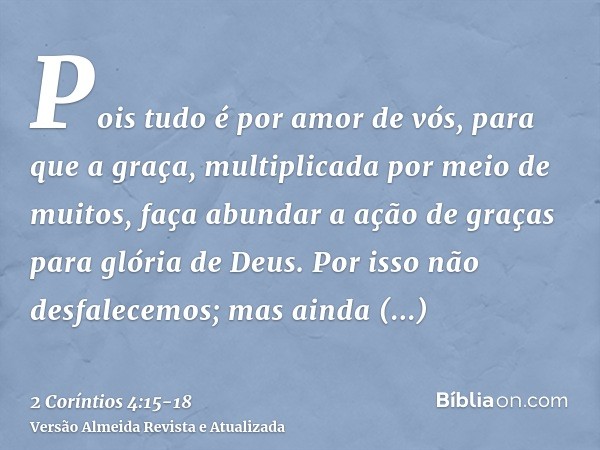 Pois tudo é por amor de vós, para que a graça, multiplicada por meio de muitos, faça abundar a ação de graças para glória de Deus.Por isso não desfalecemos; mas