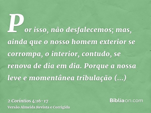 Por isso, não desfalecemos; mas, ainda que o nosso homem exterior se corrompa, o interior, contudo, se renova de dia em dia.Porque a nossa leve e momentânea tri