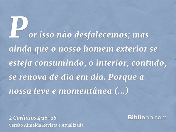 Por isso não desfalecemos; mas ainda que o nosso homem exterior se esteja consumindo, o interior, contudo, se renova de dia em dia.Porque a nossa leve e momentâ