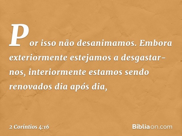 Por isso não desanimamos. Embora exteriormente estejamos a desgastar-nos, interiormente estamos sendo renovados dia após dia, -- 2 Coríntios 4:16