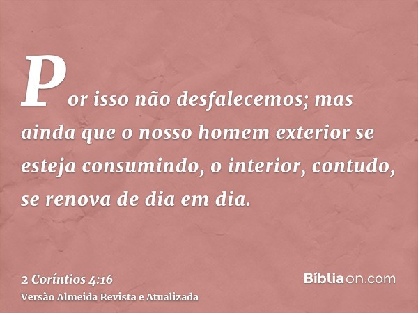 Por isso não desfalecemos; mas ainda que o nosso homem exterior se esteja consumindo, o interior, contudo, se renova de dia em dia.
