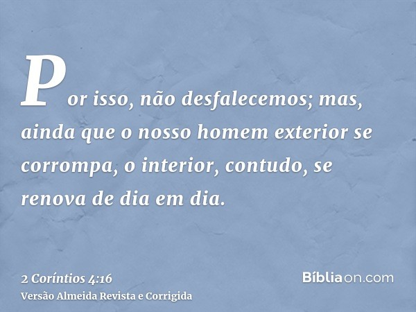 Por isso, não desfalecemos; mas, ainda que o nosso homem exterior se corrompa, o interior, contudo, se renova de dia em dia.