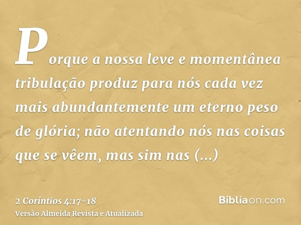 Porque a nossa leve e momentânea tribulação produz para nós cada vez mais abundantemente um eterno peso de glória;não atentando nós nas coisas que se vêem, mas 