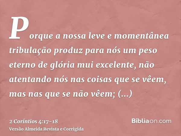 Porque a nossa leve e momentânea tribulação produz para nós um peso eterno de glória mui excelente,não atentando nós nas coisas que se vêem, mas nas que se não 