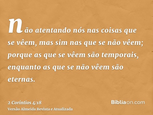 não atentando nós nas coisas que se vêem, mas sim nas que se não vêem; porque as que se vêem são temporais, enquanto as que se não vêem são eternas.