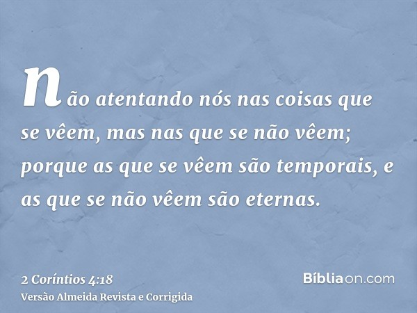 não atentando nós nas coisas que se vêem, mas nas que se não vêem; porque as que se vêem são temporais, e as que se não vêem são eternas.