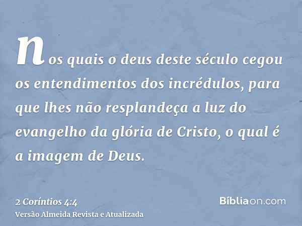 nos quais o deus deste século cegou os entendimentos dos incrédulos, para que lhes não resplandeça a luz do evangelho da glória de Cristo, o qual é a imagem de 