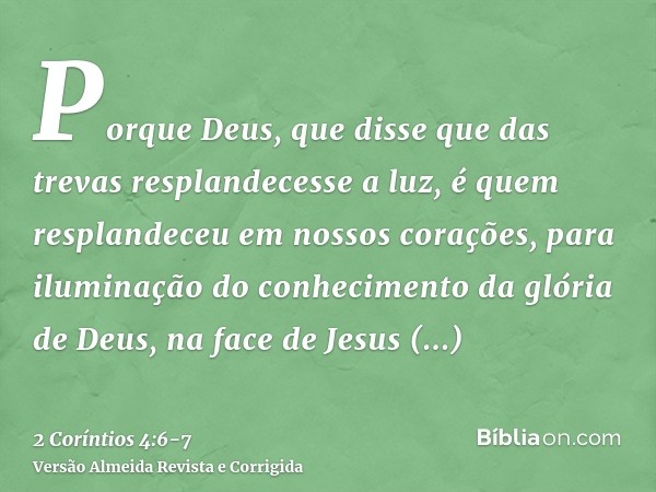 Porque Deus, que disse que das trevas resplandecesse a luz, é quem resplandeceu em nossos corações, para iluminação do conhecimento da glória de Deus, na face d