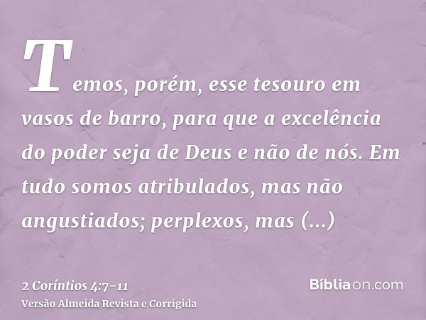 Temos, porém, esse tesouro em vasos de barro, para que a excelência do poder seja de Deus e não de nós.Em tudo somos atribulados, mas não angustiados; perplexos