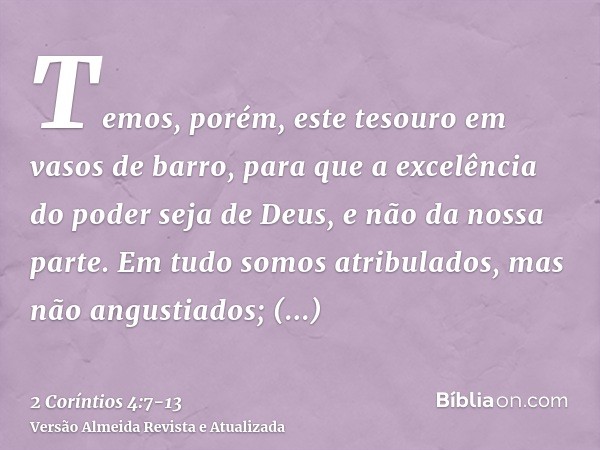 Temos, porém, este tesouro em vasos de barro, para que a excelência do poder seja de Deus, e não da nossa parte.Em tudo somos atribulados, mas não angustiados; 