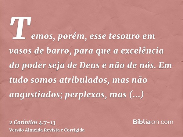 Temos, porém, esse tesouro em vasos de barro, para que a excelência do poder seja de Deus e não de nós.Em tudo somos atribulados, mas não angustiados; perplexos