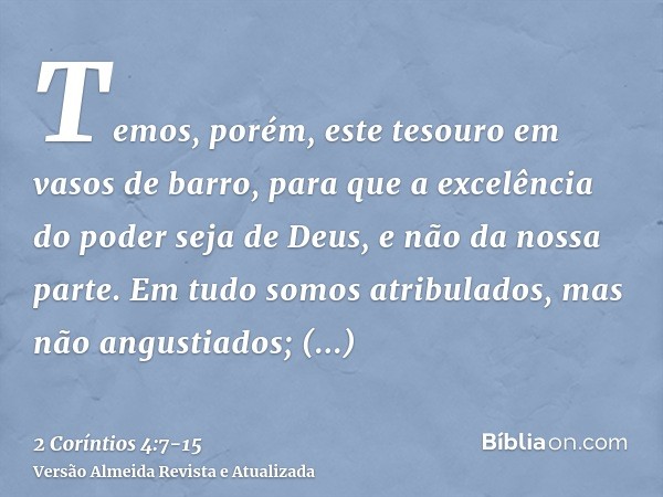 Temos, porém, este tesouro em vasos de barro, para que a excelência do poder seja de Deus, e não da nossa parte.Em tudo somos atribulados, mas não angustiados; 