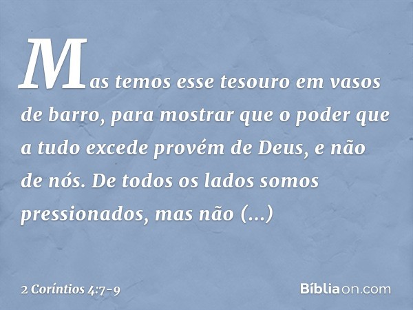 Mas temos esse tesouro em vasos de barro, para mostrar que o poder que a tudo excede provém de Deus, e não de nós. De todos os lados somos pressionados, mas não