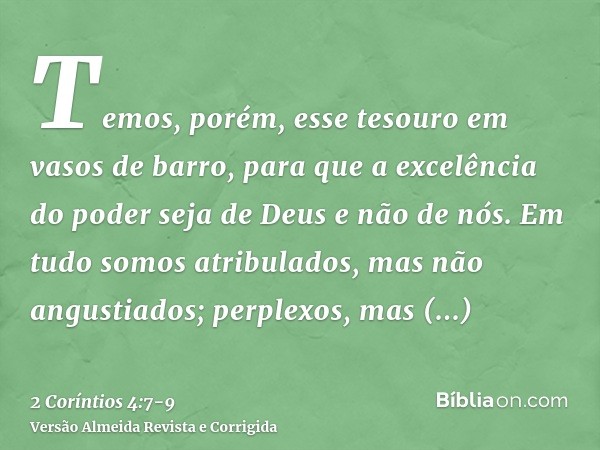 Temos, porém, esse tesouro em vasos de barro, para que a excelência do poder seja de Deus e não de nós.Em tudo somos atribulados, mas não angustiados; perplexos